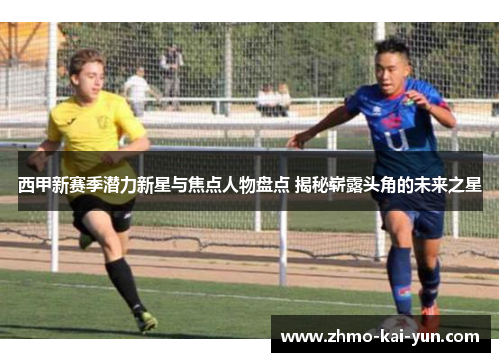 西甲新赛季潜力新星与焦点人物盘点 揭秘崭露头角的未来之星