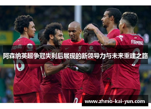 阿森纳英超争冠失利后展现的新领导力与未来重建之路