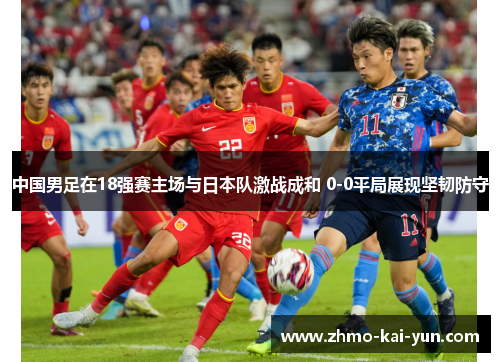 中国男足在18强赛主场与日本队激战成和 0-0平局展现坚韧防守 中国男足在18强赛主场与日本队激战成和 0-0平局展现坚韧防守