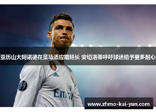 亚历山大阿诺德在皇马适应期延长 安切洛蒂呼吁球迷给予更多耐心 亚历山大阿诺德在皇马适应期延长 安切洛蒂呼吁球迷给予更多耐心