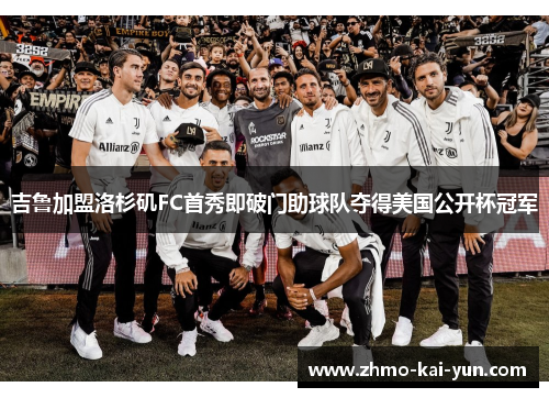 吉鲁加盟洛杉矶FC首秀即破门助球队夺得美国公开杯冠军 吉鲁加盟洛杉矶FC首秀即破门助球队夺得美国公开杯冠军