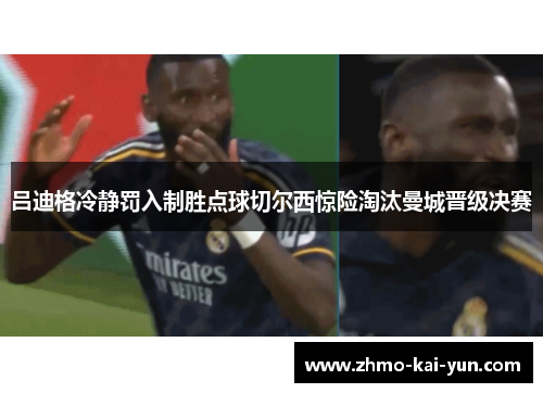 吕迪格冷静罚入制胜点球切尔西惊险淘汰曼城晋级决赛 吕迪格冷静罚入制胜点球切尔西惊险淘汰曼城晋级决赛