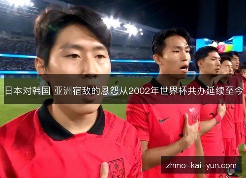 日本对韩国 亚洲宿敌的恩怨从2002年世界杯共办延续至今